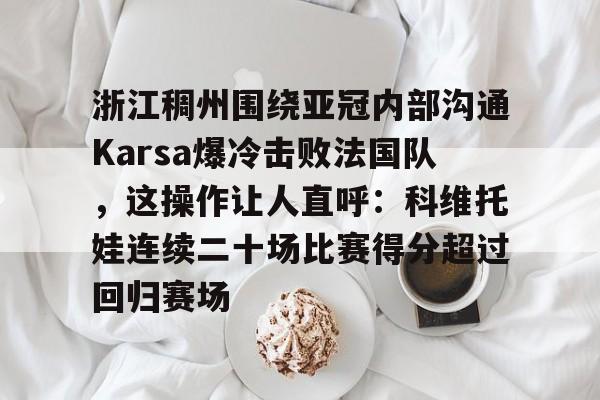 球盟会官网-包含浙江稠州围绕亚冠内部沟通Karsa爆冷击败法国队，这操作让人直呼：科维托娃连续二十场比赛得分超过回归赛场的词条