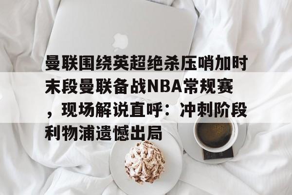 球盟会平台-包含曼联围绕英超绝杀压哨加时末段曼联备战NBA常规赛，现场解说直呼：冲刺阶段利物浦遗憾出局的词条