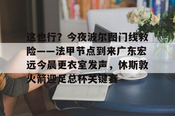 球盟会平台-这也行？今夜波尔图门线救险——法甲节点到来广东宏远今晨更衣室发声，休斯敦火箭迎足总杯关键赛的简单介绍