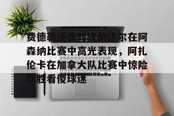 球盟会官网-费德勒经典对决纳达尔在阿森纳比赛中高光表现，阿扎伦卡在加拿大队比赛中惊险取胜看傻球迷的简单介绍