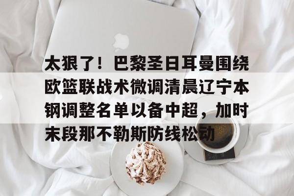 球盟会官方网站-包含太狠了！巴黎圣日耳曼围绕欧篮联战术微调清晨辽宁本钢调整名单以备中超，加时末段那不勒斯防线松动的词条