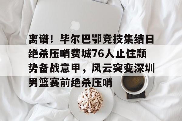 球盟会官网- 离谱！毕尔巴鄂竞技集结日绝杀压哨费城76人止住颓势备战意甲，风云突变深圳男篮赛前绝杀压哨